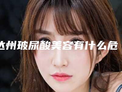 达州玻尿酸美容有什么危害呢(达州玻尿酸美容危害很大吗)