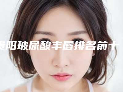 贵阳玻尿酸丰唇排名前十的公立牙科(贵阳玻尿酸丰唇排名前十的公立牙科医院)