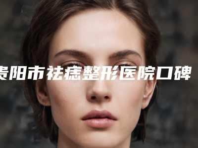 贵阳市祛痣整形医院口碑榜前十强大展示-贵阳朴大夫医疗美容诊所五强医美实力不小看