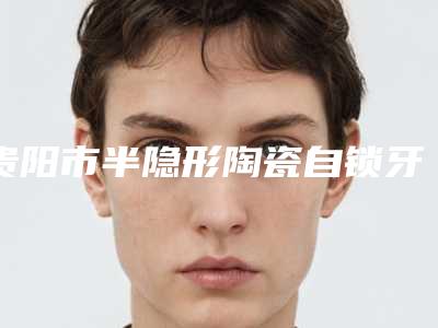 贵阳市半隐形陶瓷自锁牙齿价格表爆出全新(半隐形陶瓷自锁牙齿均价为：13201元）