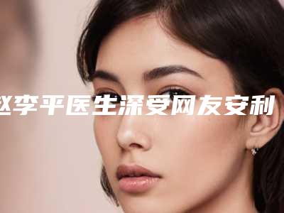 赵李平医生深受网友安利种草-合肥省立医院激光脱毛