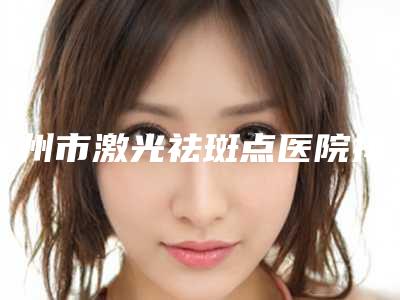 赣州市激光祛斑点医院排名榜十强多领域总结(赣州塞尔凡医疗美容诊所技术_设备领先)