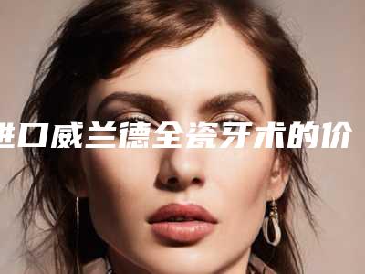 进口威兰德全瓷牙术的价格为什么都不一样