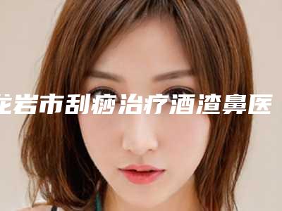 龙岩市刮痧治疗酒渣鼻医生排行榜前十强花名册一览-刘克寒医生在线口碑盘点
