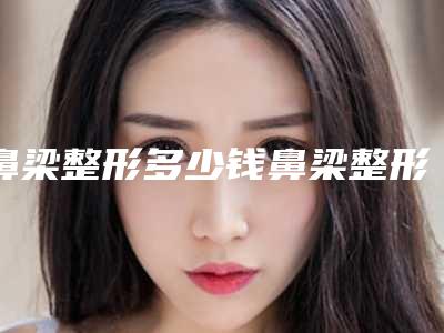 鼻梁整形多少钱鼻梁整形贵不贵（整鼻梁一般需要多少钱）