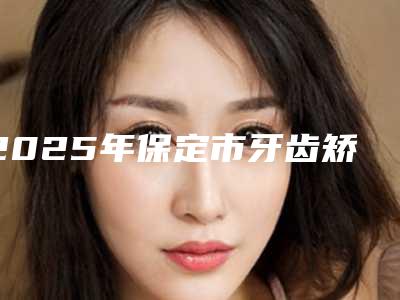 2025年保定市牙齿矫正对比医院口碑排名前十名实力评出-保定守安牙科实力很nice