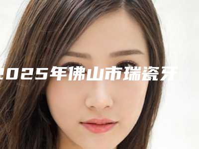 2025年佛山市瑞瓷牙冠价格表新版上线一览-佛山市瑞瓷牙冠均价为:5926元