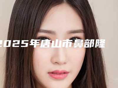 2025年唐山市鼻部隆鼻整形医院在榜清单TOP10强名单角逐(唐山美泉整形医疗机构技术放心有保障)