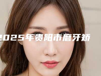 2025年贵阳市磨牙矫正价格价位表均价参考(贵阳市磨牙矫正手术费用一般是多少)